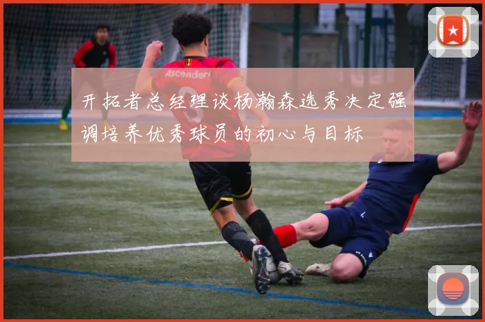 开拓者总经理谈杨瀚森选秀决定强调培养优秀球员的初心与目标