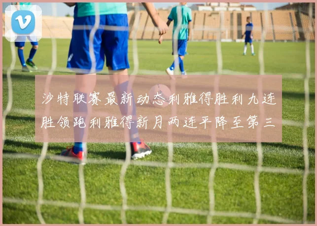 沙特联赛最新动态利雅得胜利九连胜领跑利雅得新月两连平降至第三位