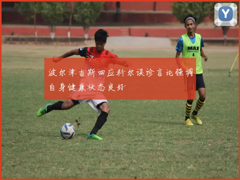波尔津吉斯回应科尔误诊言论强调自身健康状态良好