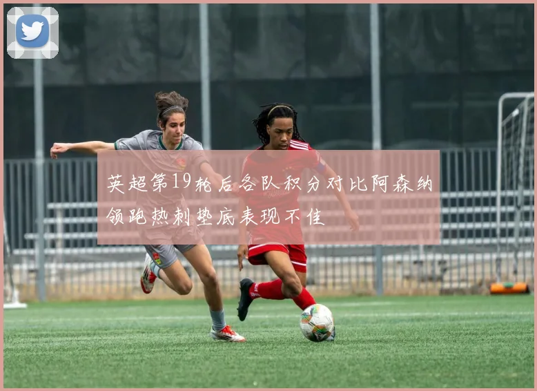 英超第19轮后各队积分对比阿森纳领跑热刺垫底表现不佳