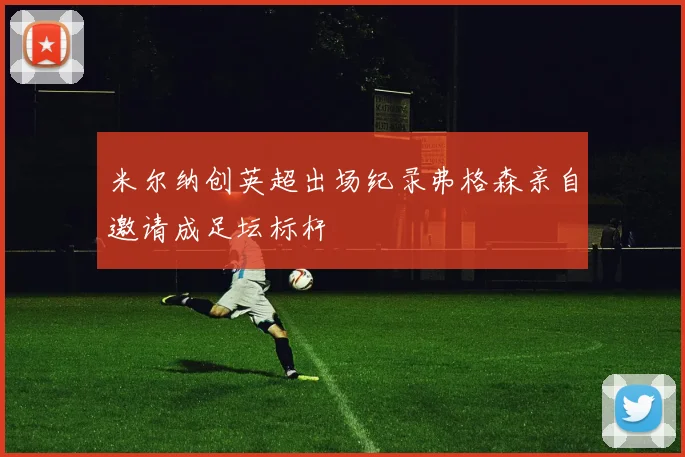 米尔纳创英超出场纪录弗格森亲自邀请成足坛标杆