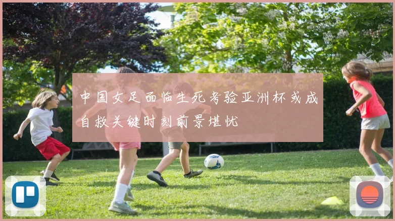 中国女足面临生死考验亚洲杯或成自救关键时刻前景堪忧