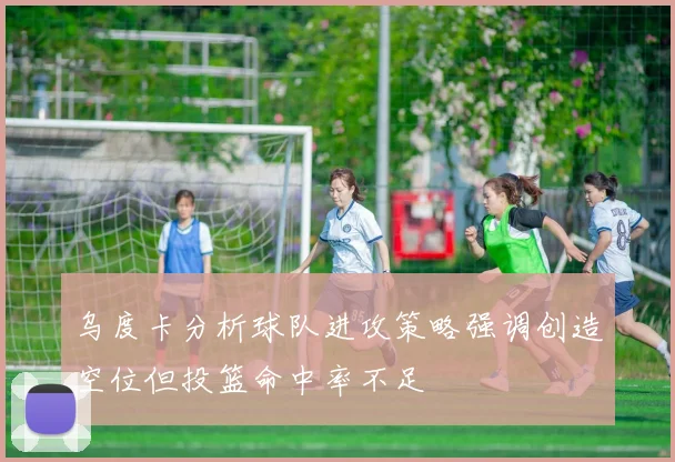 乌度卡分析球队进攻策略强调创造空位但投篮命中率不足