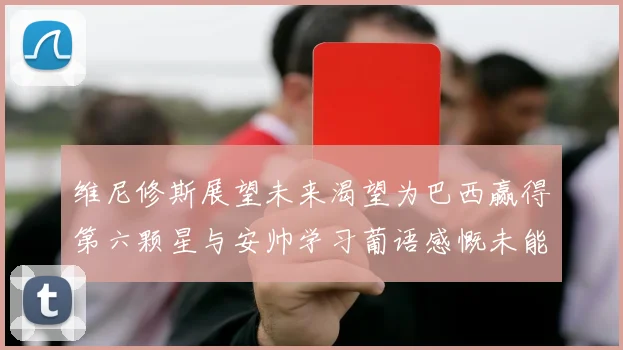 维尼修斯展望未来渴望为巴西赢得第六颗星与安帅学习葡语感慨未能与C罗共事