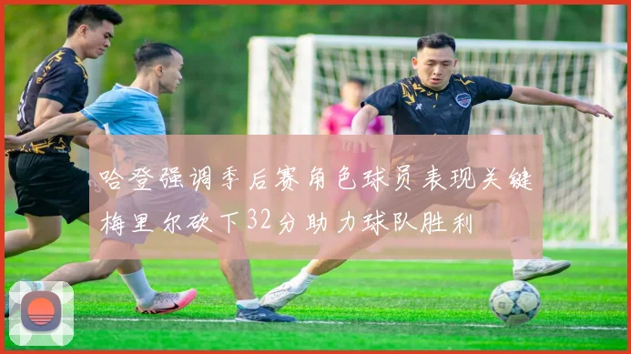哈登强调季后赛角色球员表现关键梅里尔砍下32分助力球队胜利