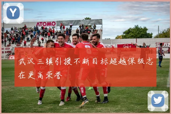 武汉三镇引援不断目标超越保级志在更高荣誉