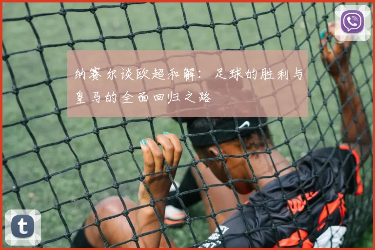 纳赛尔谈欧超和解：足球的胜利与皇马的全面回归之路