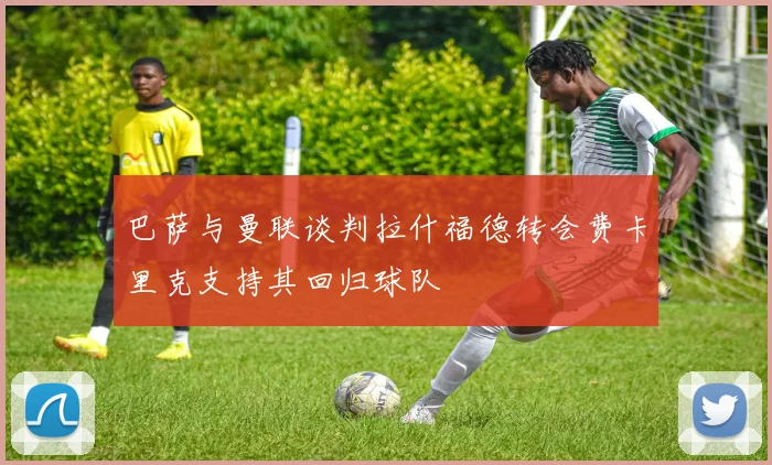 巴萨与曼联谈判拉什福德转会费卡里克支持其回归球队