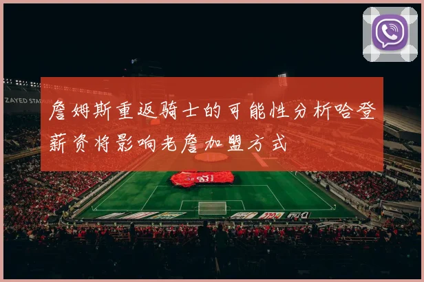 詹姆斯重返骑士的可能性分析哈登薪资将影响老詹加盟方式