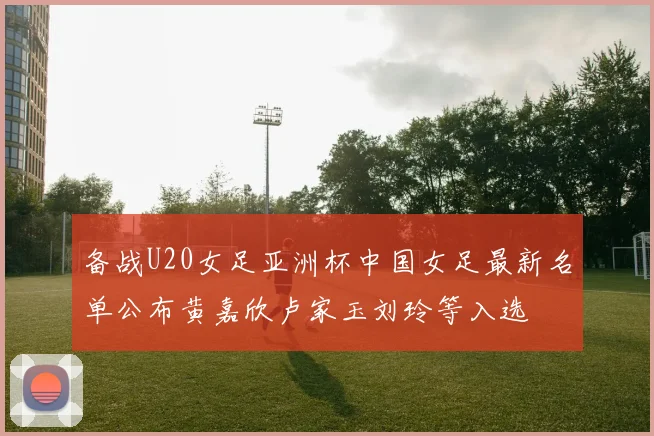 备战U20女足亚洲杯中国女足最新名单公布黄嘉欣卢家玉刘玲等入选
